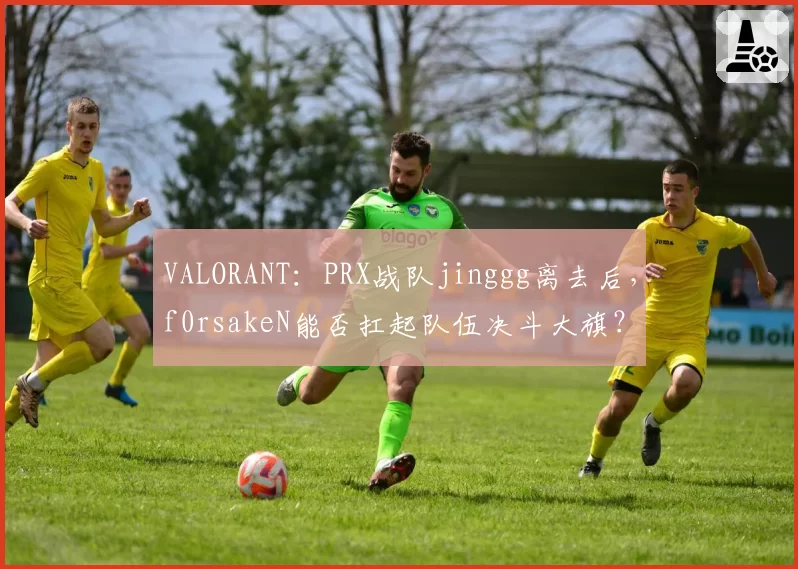 VALORANT：PRX战队jinggg离去后，f0rsakeN能否扛起队伍决斗大旗？