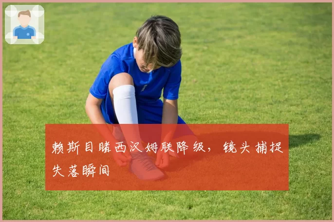 赖斯目睹西汉姆联降级,镜头捕捉失落瞬间