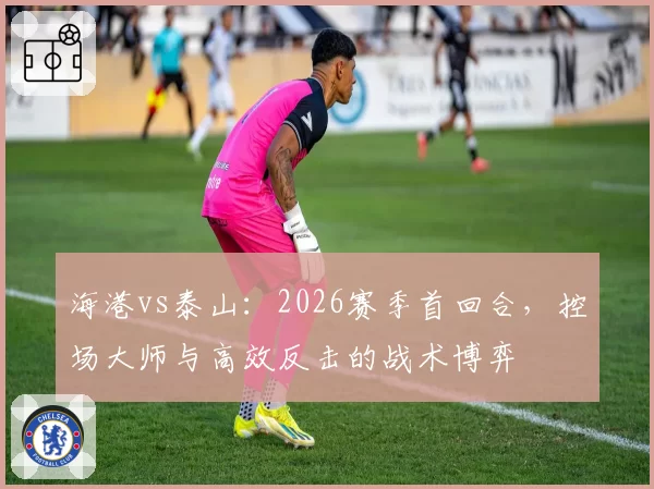海港vs泰山：2026赛季首回合，控场大师与高效反击的战术博弈
