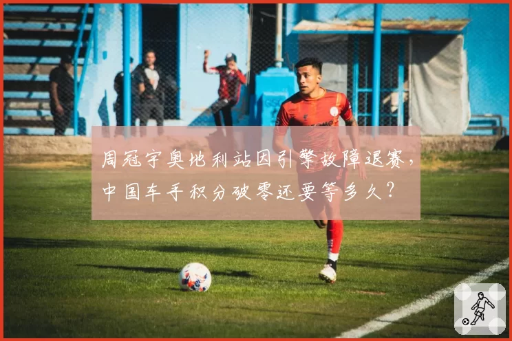 周冠宇奥地利站因引擎故障退赛，中国车手积分破零还要等多久？