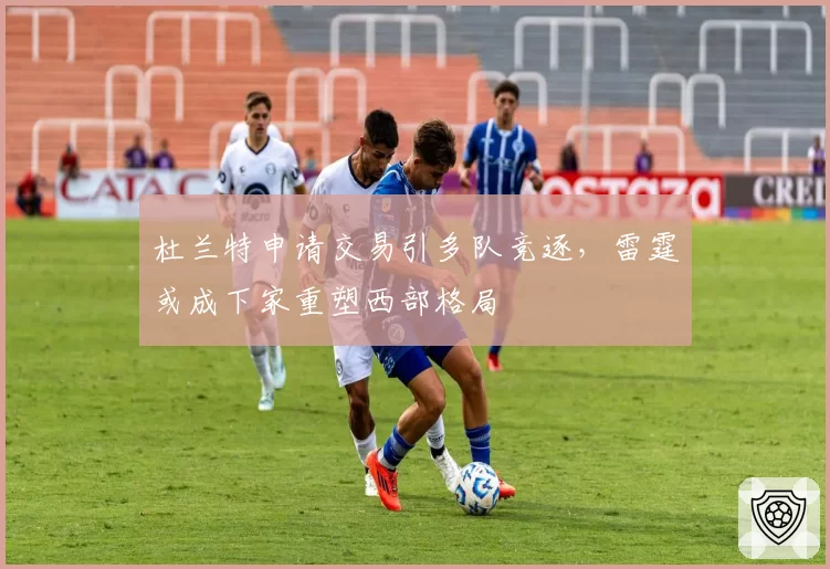 杜兰特申请交易引多队竞逐，雷霆或成下家重塑西部格局