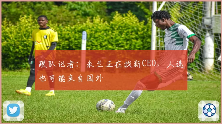 跟队记者:米兰正在找新CEO,人选也可能来自国外
