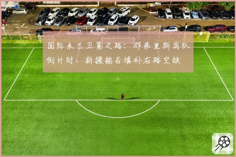国际米兰卫冕之路：邓弗里斯离队倒计时，新援能否填补右路空缺