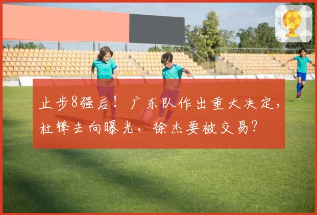 止步8强后！广东队作出重大决定，杜锋去向曝光，徐杰要被交易？