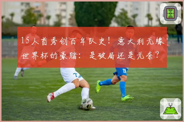 15人首秀创百年队史！意大利无缘世界杯的豪赌：是破局还是无奈？