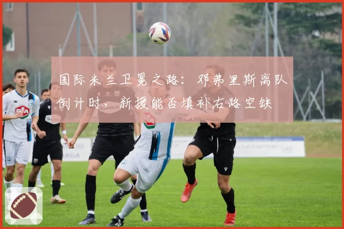 国际米兰卫冕之路：邓弗里斯离队倒计时，新援能否填补右路空缺