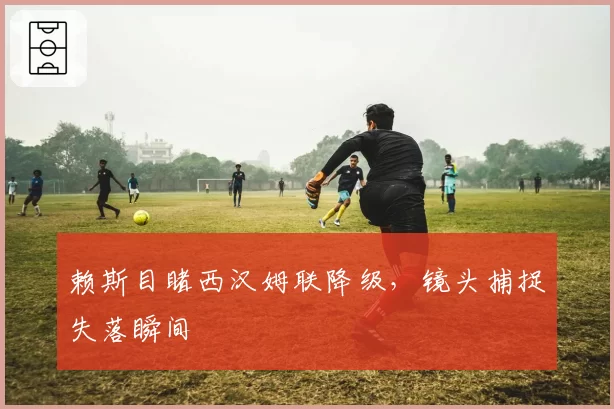 赖斯目睹西汉姆联降级,镜头捕捉失落瞬间
