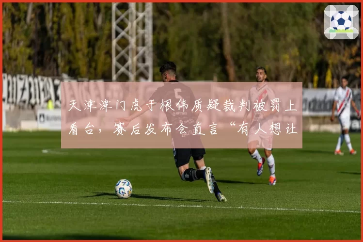 天津津门虎于根伟质疑裁判被罚上看台，赛后发布会直言“有人想让我们输”