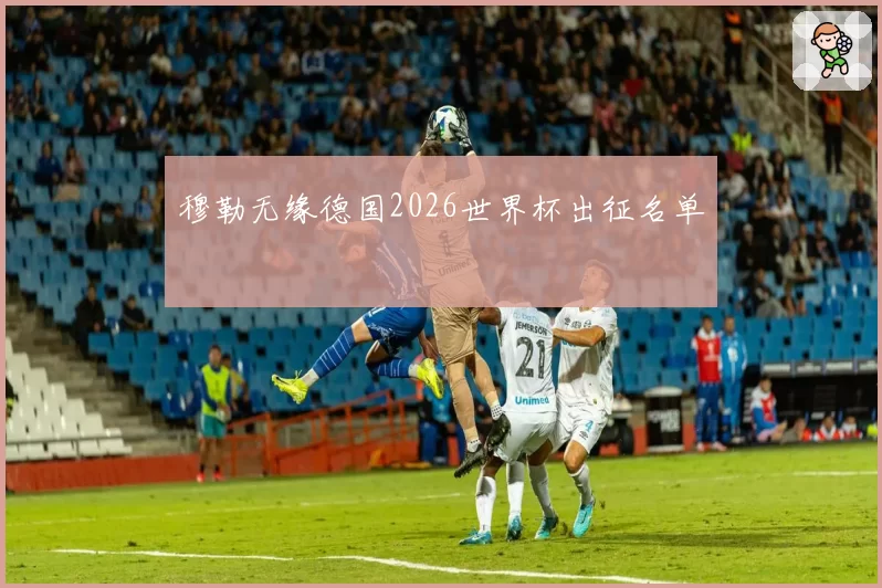穆勒无缘德国2026世界杯出征名单