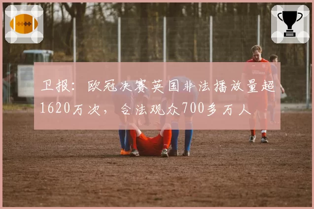 卫报:欧冠决赛英国非法播放量超1620万次,合法观众700多万人