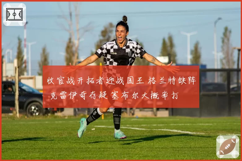 收官战开拓者迎战国王 格兰特缺阵 克雷伊奇存疑 塞布尔大概率打