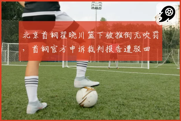 北京首钢翟晓川篮下被推倒无吹罚，首钢官方申诉裁判报告遭驳回