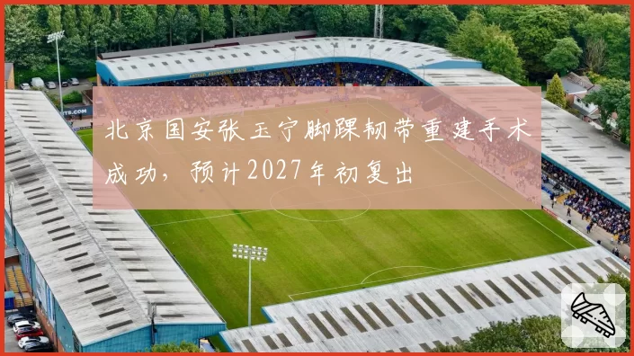 北京国安张玉宁脚踝韧带重建手术成功，预计2027年初复出