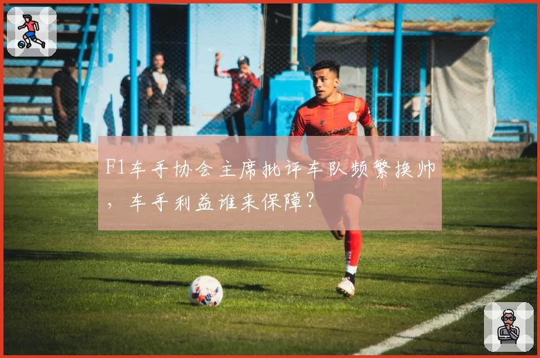 F1车手协会主席批评车队频繁换帅，车手利益谁来保障？