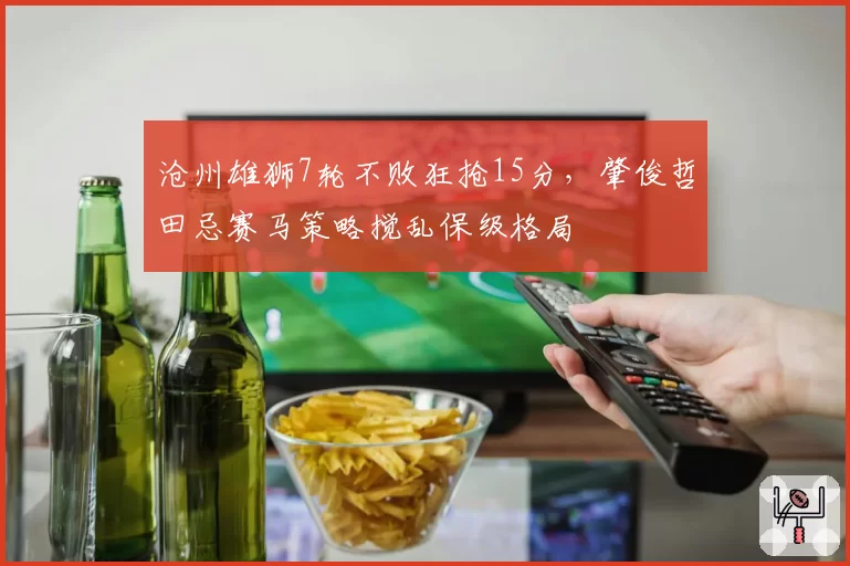 沧州雄狮7轮不败狂抢15分，肇俊哲田忌赛马策略搅乱保级格局