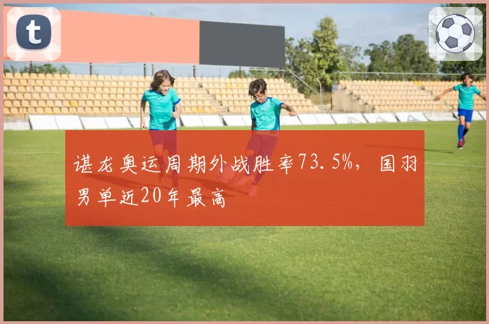 谌龙奥运周期外战胜率73.5%，国羽男单近20年最高