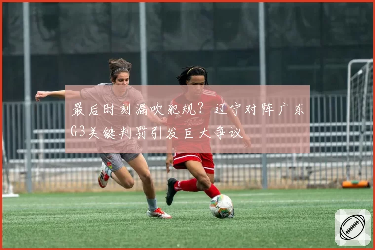 最后时刻漏吹犯规？辽宁对阵广东G3关键判罚引发巨大争议
