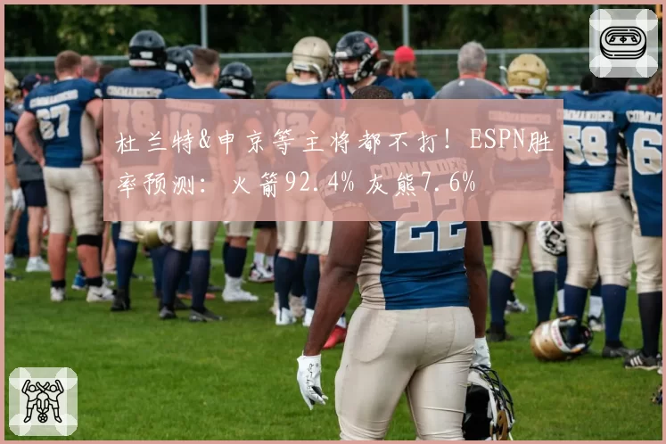 杜兰特&申京等主将都不打!ESPN胜率预测:火箭92.4% 灰熊7.6%