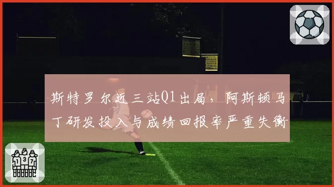 斯特罗尔近三站Q1出局，阿斯顿马丁研发投入与成绩回报率严重失衡