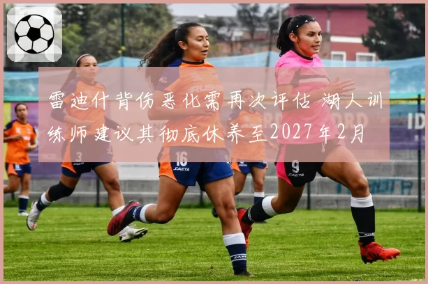 雷迪什背伤恶化需再次评估 湖人训练师建议其彻底休养至2027年2月