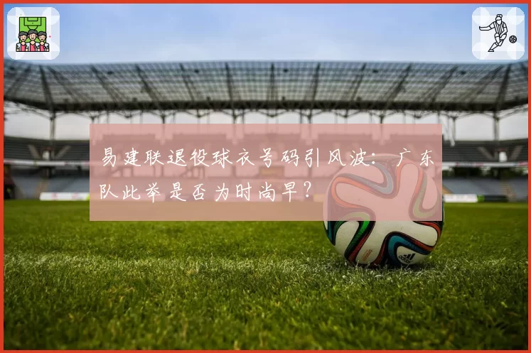 易建联退役球衣号码引风波：广东队此举是否为时尚早？
