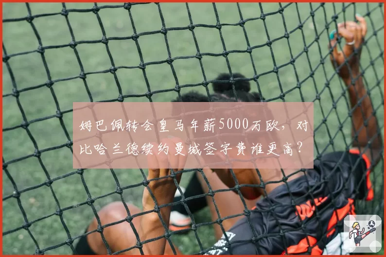 姆巴佩转会皇马年薪5000万欧，对比哈兰德续约曼城签字费谁更高？