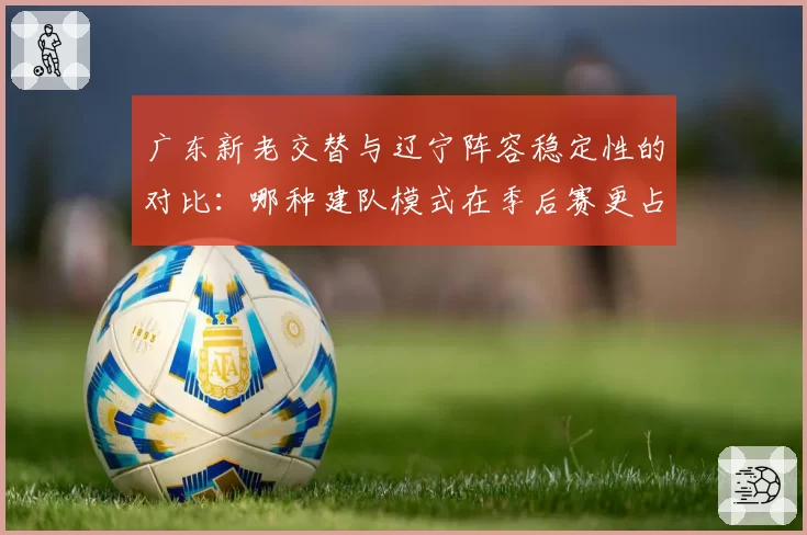 广东新老交替与辽宁阵容稳定性的对比：哪种建队模式在季后赛更占优？