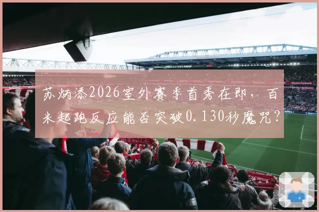 苏炳添2026室外赛季首秀在即，百米起跑反应能否突破0.130秒魔咒？