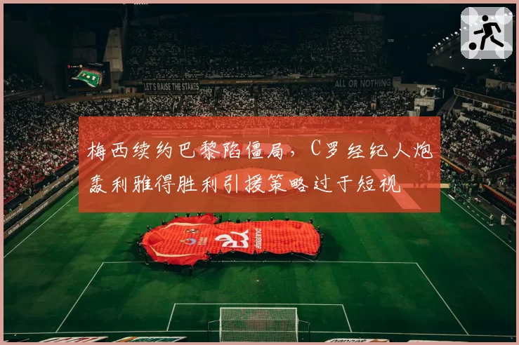 梅西续约巴黎陷僵局，C罗经纪人炮轰利雅得胜利引援策略过于短视