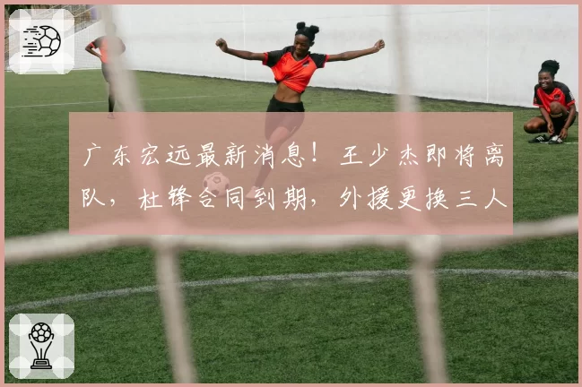 广东宏远最新消息！王少杰即将离队，杜锋合同到期，外援更换三人