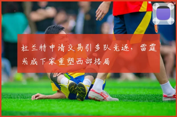 杜兰特申请交易引多队竞逐，雷霆或成下家重塑西部格局