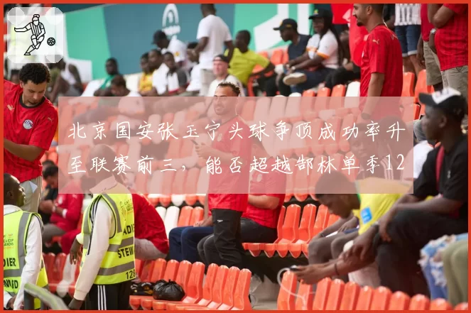北京国安张玉宁头球争顶成功率升至联赛前三，能否超越郜林单季12球？