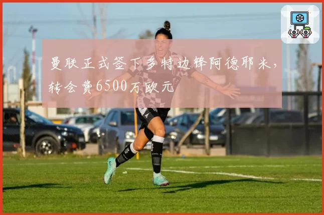 曼联正式签下多特边锋阿德耶米，转会费6500万欧元