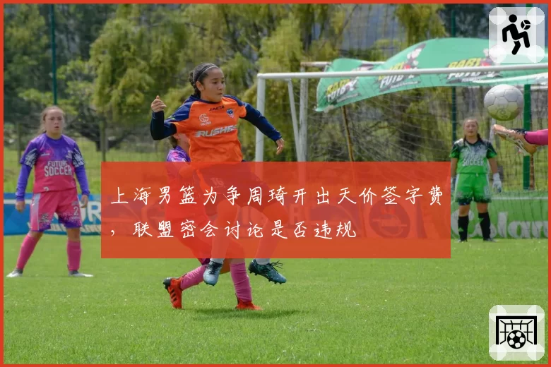 上海男篮为争周琦开出天价签字费,联盟密会讨论是否违规