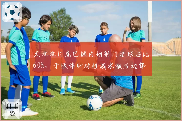 天津津门虎巴顿内切射门进球占比60%，于根伟针对性战术激活边锋