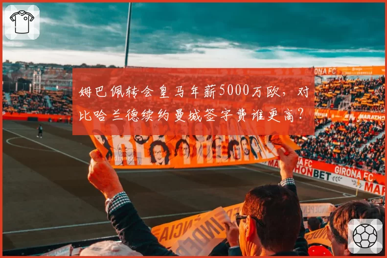 姆巴佩转会皇马年薪5000万欧,对比哈兰德续约曼城签字费谁更高?