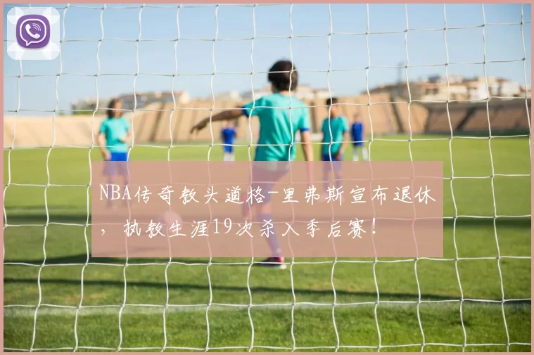 NBA传奇教头道格-里弗斯宣布退休，执教生涯19次杀入季后赛！