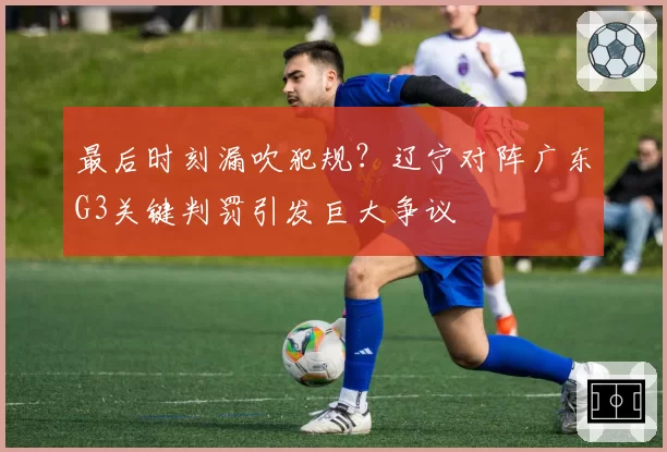 最后时刻漏吹犯规？辽宁对阵广东G3关键判罚引发巨大争议