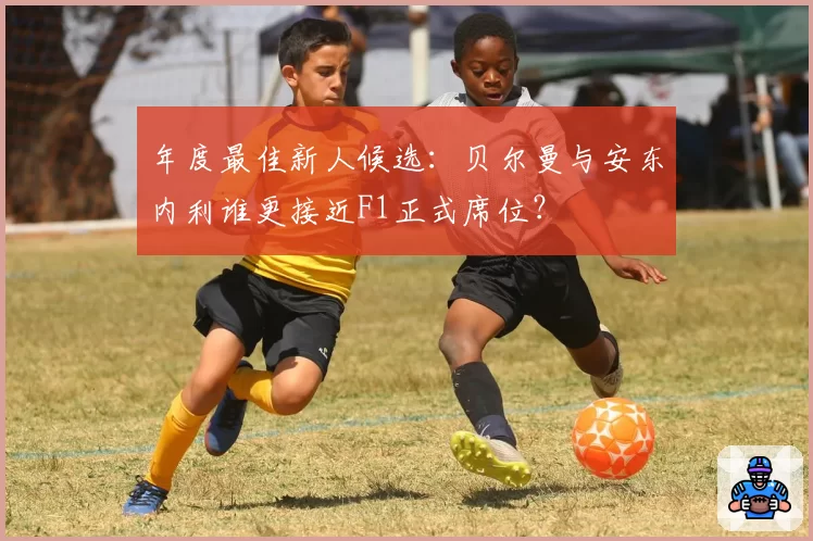 年度最佳新人候选：贝尔曼与安东内利谁更接近F1正式席位？