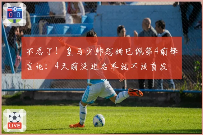 不忍了！皇马少帅怼姆巴佩第4前锋言论：4天前没进名单就不该首发