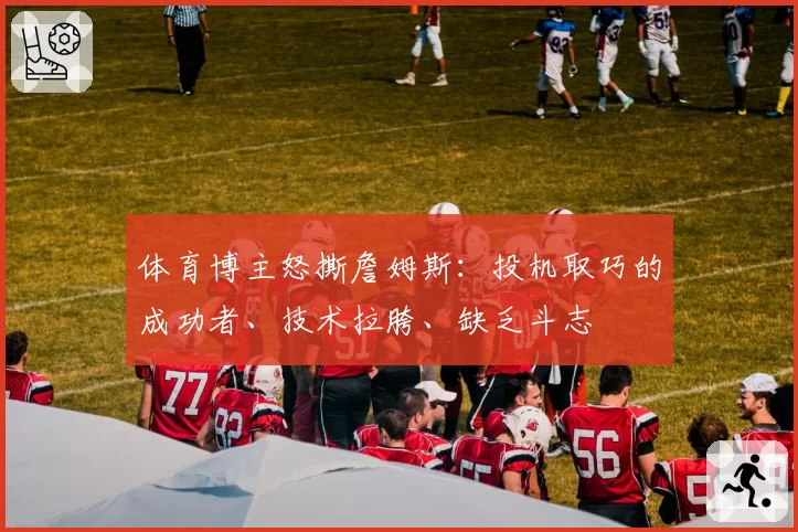 体育博主怒撕詹姆斯:投机取巧的成功者、技术拉胯、缺乏斗志