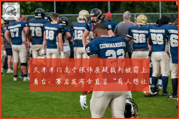 天津津门虎于根伟质疑裁判被罚上看台，赛后发布会直言“有人想让我们输”