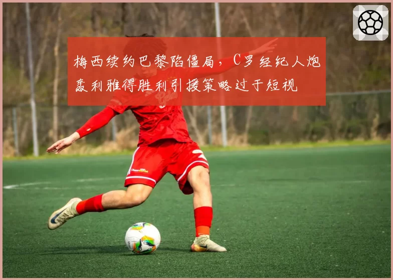 梅西续约巴黎陷僵局，C罗经纪人炮轰利雅得胜利引援策略过于短视