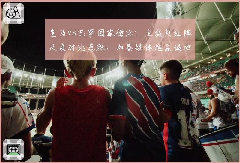 皇马vs巴萨国家德比：主裁判红牌尺度对比悬殊，加泰媒体炮轰偏袒