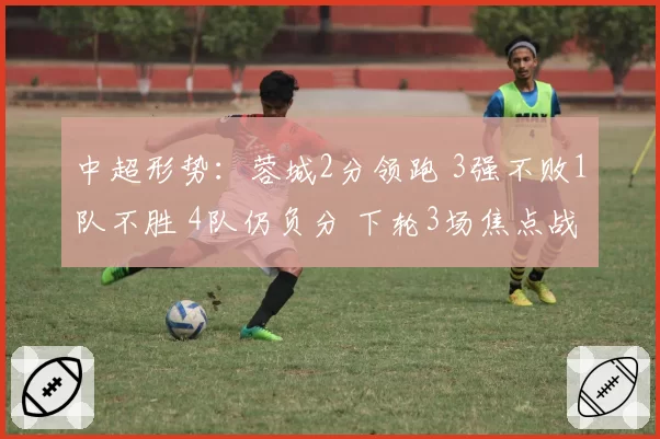 中超形势:蓉城2分领跑 3强不败1队不胜 4队仍负分 下轮3场焦点战