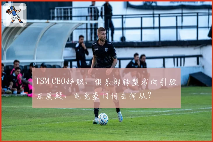 TSM CEO辞职，俱乐部转型方向引股东质疑，电竞豪门何去何从？