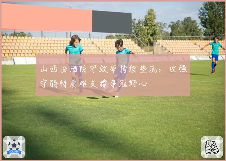 山西汾酒防守效率持续垫底，攻强守弱特质难支撑争冠野心