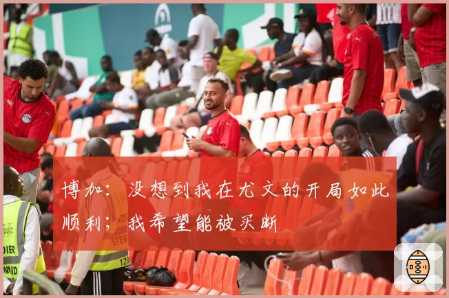 博加:没想到我在尤文的开局如此顺利;我希望能被买断