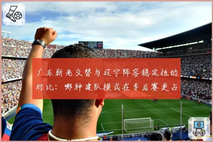 广东新老交替与辽宁阵容稳定性的对比：哪种建队模式在季后赛更占优？