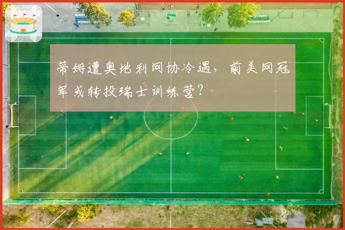 蒂姆遭奥地利网协冷遇,前美网冠军或转投瑞士训练营?